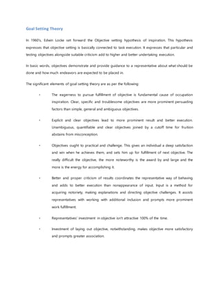 Goal Setting Theory
In 1960's, Edwin Locke set forward the Objective setting hypothesis of inspiration. This hypothesis
expresses that objective setting is basically connected to task execution. It expresses that particular and
testing objectives alongside suitable criticism add to higher and better undertaking execution.
In basic words, objectives demonstrate and provide guidance to a representative about what should be
done and how much endeavors are expected to be placed in.
The significant elements of goal setting theory are as per the following:
The eagerness to pursue fulfillment of objective is fundamental cause of occupation
inspiration. Clear, specific and troublesome objectives are more prominent persuading
factors than simple, general and ambiguous objectives.
Explicit and clear objectives lead to more prominent result and better execution.
Unambiguous, quantifiable and clear objectives joined by a cutoff time for fruition
abstains from misconception.
Objectives ought to practical and challenge. This gives an individual a deep satisfaction
and win when he achieves them, and sets him up for fulfillment of next objective. The
really difficult the objective, the more noteworthy is the award by and large and the
more is the energy for accomplishing it.
Better and proper criticism of results coordinates the representative way of behaving
and adds to better execution than nonappearance of input. Input is a method for
acquiring notoriety, making explanations and directing objective challenges. It assists
representatives with working with additional inclusion and prompts more prominent
work fulfillment.
Representatives' investment in objective isn't attractive 100% of the time.
Investment of laying out objective, notwithstanding, makes objective more satisfactory
and prompts greater association.
 