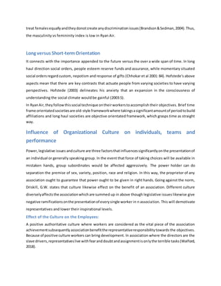 treat femalesequallyandtheydonotcreate anydiscriminationissues(Brandson&Sedman,2004).Thus,
the masculinity vs femininity index is low in Ryan Air.
Long versus Short-termOrientation
It connects with the importance appended to the future versus the over a wide span of time. In long
haul direction social orders, people esteem reserve funds and assurance, while momentary situated
social ordersregardcustom, nepotism and response of gifts (Chhokar et al 2001: 84). Hofstede's above
aspects mean that there are key contrasts that actuate people from varying societies to have varying
perspectives. Hofstede (2003) delineates his anxiety that an expansion in the consciousness of
understanding the social climate would be gainful (2003:5).
In RyanAir,theyfollowthissocial technique ontheirworkerstoaccomplish their objectives. Brief time
frame orientatedsocietiesare old-style frameworkwhere takingsasignificantamountof periodtobuild
affiliations and long haul societies are objective orientated framework, which grasps time as straight
way.
Influence of Organizational Culture on individuals, teams and
performance
Power,legislative issues andculture are three factorsthatinfluencessignificantlyonthe presentationof
an individual or generally speaking group. In the event that force of taking choices will be available in
mistaken hands, group subordinates would be affected aggressively. The power holder can do
separation the premise of sex, variety, position, race and religion. In this way, the proprietor of any
association ought to guarantee that power ought to be given in right hands. Going against the norm,
Driskill, G.W. states that culture likewise effect on the benefit of an association. Different culture
diverselyaffectsthe associationwhichare summed up in above though legislative issues likewise give
negative ramificationsonthe presentationof everysingle worker in n association. This will demotivate
representatives and lower their inspirational levels.
Effect of the Culture on the Employees:
A positive authoritative culture where workers are considered as the vital piece of the association
achievementsubsequently associationbenefitthe representativeresponsibilitytowards the objectives.
Because of positive culture workers can bring development. In association where the directors are the
slave drivers,representativeslive withfearanddoubtandassignmentisonlythe terrible tasks(Walford,
2018).
 