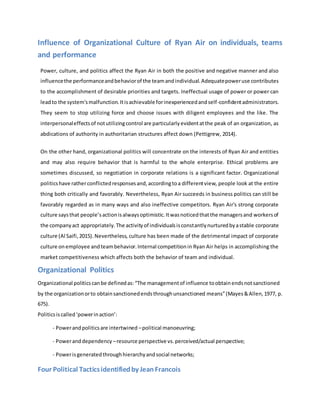 Influence of Organizational Culture of Ryan Air on individuals, teams
and performance
Power, culture, and politics affect the Ryan Air in both the positive and negative manner and also
influencethe performanceandbehaviorof the teamandindividual.Adequatepoweruse contributes
to the accomplishment of desirable priorities and targets. Ineffectual usage of power or power can
leadto the system'smalfunction.Itisachievable forinexperiencedandself-confidentadministrators.
They seem to stop utilizing force and choose issues with diligent employees and the like. The
interpersonaleffectsof notutilizingcontrol are particularlyevidentatthe peak of an organization, as
abdications of authority in authoritarian structures affect down (Pettigrew, 2014).
On the other hand, organizational politics will concentrate on the interests of Ryan Air and entities
and may also require behavior that is harmful to the whole enterprise. Ethical problems are
sometimes discussed, so negotiation in corporate relations is a significant factor. Organizational
politicshave ratherconflictedresponsesand,accordingtoa differentview, people look at the entire
thing both critically and favorably. Nevertheless, Ryan Air succeeds in business politics can still be
favorably regarded as in many ways and also ineffective competitors. Ryan Air's strong corporate
culture saysthat people’sactionisalwaysoptimistic.Itwasnoticedthatthe managersand workersof
the companyact appropriately.The activityof individualsisconstantlynurturedbyastable corporate
culture (Al Saifi,2015).Nevertheless, culture has been made of the detrimental impact of corporate
culture onemployee andteambehavior.Internal competitionin Ryan Air helps in accomplishing the
market competitiveness which affects both the behavior of team and individual.
Organizational Politics
Organizational politicscanbe definedas:“The managementof influence toobtainendsnotsanctioned
by the organizationorto obtainsanctionedendsthroughunsanctioned means”(Mayes&Allen,1977, p.
675).
Politicsiscalled‘powerinaction’:
- Powerandpoliticsare intertwined –political manoeuvring;
- Poweranddependency –resource perspective vs.perceived/actual perspective;
- Powerisgeneratedthroughhierarchyandsocial networks;
Four Political Tacticsidentifiedby JeanFrancois
 