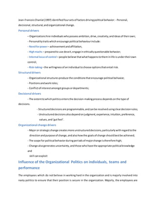 Jean-FrancoisChanlat(1997) identifiedfoursetsof factorsdrivingpolitical behavior: - Personal,
decisional,structural,andorganizational change.
Personal drivers
- Organizationshire individualswhopossessambition,drive,creativity,andideasof theirown;
- Personalitytraitswhichencourage political behaviourinclude:
- Needforpower– achievementandaffiliation,
- Highmachs – preparedto use deceit,engage inethicallyquestionable behavior;
- Internal locusofcontrol – people believe thatwhathappenstotheminlife isundertheirown
control;
- Risk-taking–the willingnessof anindividual tochoose optionsthatentail risk.
Structuraldrivers
- Organizational structuresproduce the conditionsthatencourage political behavior;
- Positionsandworkroles;
- Conflictof interestamongstgroupsordepartments;
Decisional drivers
- The extenttowhichpoliticsentersthe decision-makingprocess dependsonthe type of
decisions.
- Structureddecisionsare programmable,andcanbe resolvedusingcleardecisionrules;
- Unstructureddecisionsalsodependonjudgment,experience,intuition,preference,
values,and‘gutfeel’.
Organizationalchange drivers
- Major or strategicchange createsmore unstructureddecisions,particularlywithregardtothe
directionandpurpose of change,andalsohow the goalsof change shouldbestbe achieved;
- The scope for political behaviorduringperiodsof majorchange istherefore high;
- Change alsogeneratesuncertainty,andthose whohave the appropriate politicalknowledge
and
skill canexploit
Influence of the Organizational Politics on individuals, teams and
performance
The employees which do not believe in working hard in the organization and is majorly involved into
nasty politics to ensure that their position is secure in the organization. Majorly, the employees are
 