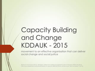 Capacity Building
and Change
KDDAUK - 2015
movement to an effective organisation that can deliver
social change and social justice
Based on Scot Evans (2013). Abridged, edited and additional material by Sahr O Fasuluku KDDA UK (2015),
http://www.slideshare.net/evanssd/session-3-capacity-28816037?from_action=save (last accessed 11/5/15)
 