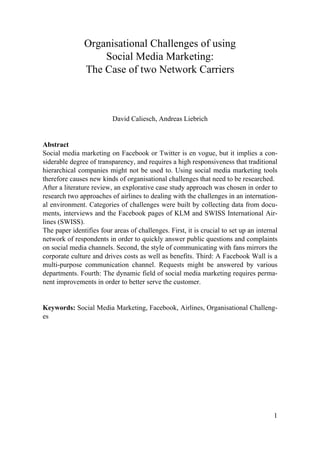 Organisational Challenges of using
                   Social Media Marketing:
               The Case of two Network Carriers



                          David Caliesch, Andreas Liebrich


Abstract
Social media marketing on Facebook or Twitter is en vogue, but it implies a con-
siderable degree of transparency, and requires a high responsiveness that traditional
hierarchical companies might not be used to. Using social media marketing tools
therefore causes new kinds of organisational challenges that need to be researched.
After a literature review, an explorative case study approach was chosen in order to
research two approaches of airlines to dealing with the challenges in an internation-
al environment. Categories of challenges were built by collecting data from docu-
ments, interviews and the Facebook pages of KLM and SWISS International Air-
lines (SWISS).
The paper identifies four areas of challenges. First, it is crucial to set up an internal
network of respondents in order to quickly answer public questions and complaints
on social media channels. Second, the style of communicating with fans mirrors the
corporate culture and drives costs as well as benefits. Third: A Facebook Wall is a
multi-purpose communication channel. Requests might be answered by various
departments. Fourth: The dynamic field of social media marketing requires perma-
nent improvements in order to better serve the customer.


Keywords: Social Media Marketing, Facebook, Airlines, Organisational Challeng-
es




                                                                                       1
 