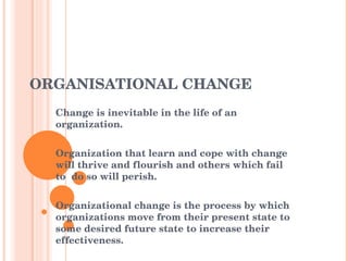 ORGANISATIONAL CHANGE Change is inevitable in the life of an organization. Organization that learn and cope with change will thrive and flourish and others which fail to  do so will perish. Organizational change is the process by which organizations move from their present state to some desired future state to increase their effectiveness. 