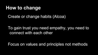 How to change
Create or change habits (Alcoa)
To gain trust you need empathy, you need to
connect with each other
Focus on values and principles not methods
 