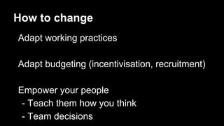 How to change
Adapt working practices
Adapt budgeting (incentivisation, recruitment)
Empower your people
- Teach them how you think
- Team decisions
 