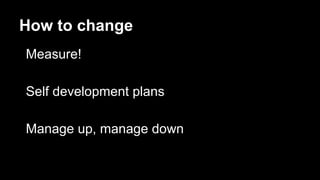 How to change
Measure!
Self development plans
Manage up, manage down
 
