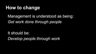 How to change
Management is understood as being:
Get work done through people
It should be:
Develop people through work
 