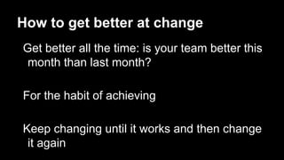 How to get better at change
Get better all the time: is your team better this
month than last month?
For the habit of achieving
Keep changing until it works and then change
it again
 
