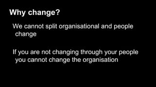 Why change?
We cannot split organisational and people
change
If you are not changing through your people
you cannot change the organisation
 