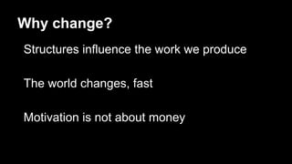 Why change?
Structures influence the work we produce
The world changes, fast
Motivation is not about money
 