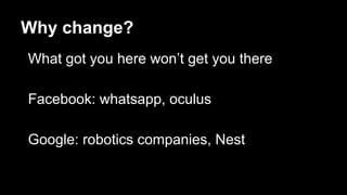 Why change?
What got you here won’t get you there
Facebook: whatsapp, oculus
Google: robotics companies, Nest
 