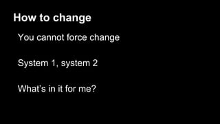 How to change
You cannot force change
System 1, system 2
What’s in it for me?
 