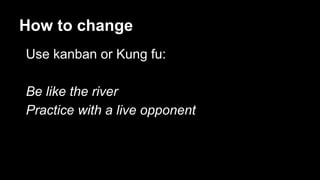 How to change
Use kanban or Kung fu:
Be like the river
Practice with a live opponent
 