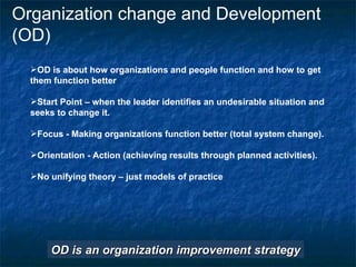 Organization change and Development (OD) OD is about how organizations and people function and how to get them function better Start Point – when the leader identifies an undesirable situation and seeks to change it. Focus - Making organizations function better (total system change). Orientation - Action (achieving results through planned activities). No unifying theory – just models of practice OD is an organization improvement strategy 