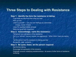 Three Steps to Dealing with Resistance Step 1:  Identify the form the resistance is taking: Trust what you see more than what you hear Pick up cues Listen to yourself — use your own feelings as a barometer Uneasy, bored, irritated Listen for repetition/telltale phrases Make two good-faith responses Step 2:  Acknowledge, name the resistance: Tell person your perception of the resistance Do it in a “win/win” manner; neutral, non-aggressive - “What I think I hear you saying is . . .” Tell the person how the resistance is making you feel Be specific, clear, authentic Step 3:  Be quiet, listen, let the person respond: Get him/her talking Encourage full expression of the concerns Gradually uncover underlying resistance/issue - be aware of other forms of resistance surfacing 