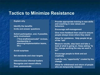Provide appropriate training in new skills and coaching in new values and behaviors Encourage self-management Give more feedback than usual to ensure people always know where they stand Allow for resistance.  Help people let go of the “old” Measure results, step back and take a look at what is going on. Keep asking “Is the change working the way we want it to?” Encourage people to think and act creatively Look for any “opportunity” created by the change Allow for withdrawal and return of people who are temporarily resistant Tactics to Minimize Resistance Explain why Identify the benefits Invite and answer questions Solicit participation, and, if possible, early involvement  (“first-draft/strawmodel” reviews, membership in planning/implementation teams, etc.) Avoid surprises Set standards and clear targets Inform/involve informal leaders Recognize and reward efforts Over communicate 