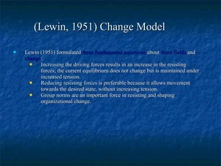 Lewin (1951) formulated  three fundamental assertions  about  force fields  and  change : Increasing  the driving forces results in an increase in the resisting forces; the current equilibrium does not change but is maintained under  increased tension .   Reducing resisting forces  is preferable because it allows movement towards the desired state, without increasing tension.   Group norms  are an important force in resisting and shaping organizational change.   (Lewin, 1951) Change Model 