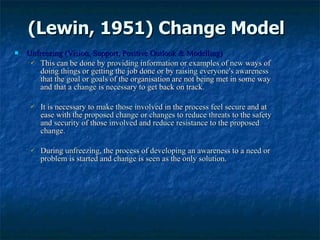 (Lewin, 1951) Change Model Unfreezing (Vision, Support, Positive Outlook & Modelling) This can be done by  providing information  or  examples  of  new  ways of doing things or getting the job done or by  raising everyone's awareness  that the  goal  or  goals  of the organisation are not being met in some way and that a  change  is  necessary  to get back on track. It is necessary to  make those involved  in the  process   feel secure  and at ease with the  proposed change  or  changes  to  reduce threats  to the  safety  and  security  of those  involved  and  reduce resistance  to the  proposed  change.  During  unfreezing , the  process  of  developing  an  awareness  to a  need  or  problem  is started and  change  is  seen  as the  only solution .  