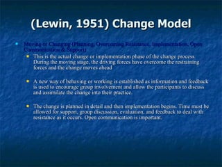 (Lewin, 1951) Change Model Moving or Changing (Planning, Overcoming Resistance, Implementation, Open Communication & Support) This is the actual change or implementation phase of the change process. During the moving stage, the driving forces have overcome the restraining forces and the change moves ahead A new way of behaving or working is established as information and feedback is used to encourage group involvement and allow the participants to discuss and assimilate the change into their practice.  The change is planned in detail and then implementation begins. Time must be allowed for support, group discussion, evaluation, and feedback to deal with resistance as it occurs. Open communication is important. 