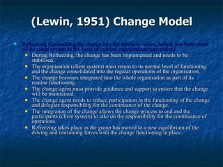 (Lewin, 1951) Change Model Refreezing (Embedding the change into the artefacts values, beliefs and behaviours of the client system as the basis of cultural regeneration/reinvention) During Refreezing,   the change has been implemented and needs to be stabilised.  The organisation (client system) must return to its normal level of functioning and the change consolidated into the regular operations of the organisation.  The change becomes integrated into the whole organisation as part of its routine functioning.  The change agent must provide guidance and support to ensure that the change will be maintained.  The change agent needs to reduce participation in the functioning of the change and delegate responsibility for the continuance of the change.  The integration of the change allows the change process to end and the participants (client system) to take on the responsibility for the continuance of operations.  Refreezing takes place as the group has moved to a new equilibrium of the driving and restraining forces with the change functioning in place. 