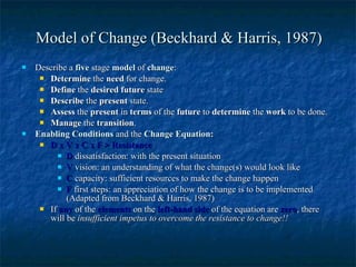 Model of Change (Beckhard & Harris, 1987) Describe a  five  stage  model  of  change : Determine  the  need  for change. Define  the  desired future  state Describe  the  present  state. Assess  the  present  in  terms  of the  future  to  determine  the  work  to be done. Manage  the  transition . Enabling Conditions  and the  Change Equation: D x V x C x F > Resistance  D   dissatisfaction: with the present situation  V  vision: an understanding of what the change(s) would look like C  capacity: sufficient resources to make the change happen  F  first steps: an appreciation of how the change is to be implemented (Adapted from Beckhard & Harris, 1987) If  any  of the  elements  on the  left-hand side  of the equation are  zero , there will be  insufficient impetus to overcome the resistance to change!! 