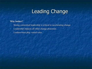 Leading Change Why bother? Strong committed leadership is critical to accelerating change Leadership impacts all other change processes Leaders must play varied roles 