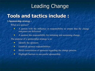 Leading Change Tools and tactics include : 1.Sponsorship strategy : What is a sponsor? A person with the influence or responsibility to ensure that the change outcomes are delivered. A sponsor has responsibility for initiating and sustaining change. The purpose of a sponsorship strategy is to: Identify the sponsors Establish sponsor responsibilities Build commitment of sponsors regarding the change process. Highlight barriers to successful sponsorship. 