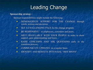 Leading Change Sponsorship strategy : Sponsor responsibilities might include the following: DEMONSTRATE SUPPORT FOR THE CHANGE through words, actions and decisions. SET A CHALLENGING PACE for the change program. BE RESPONSIVE – to employees, customers and peers. MEET REGULARLY WITH YOUR PEOPLE in order to show support, gain understanding and listen. RAISE CONCERNS AND ASK QUESTIONS early in the transition process. COMMUNICATE UPDATES  on a regular basis. IDENTIFY AND RESOLVE POTENTIAL “HOT SPOTS”. 