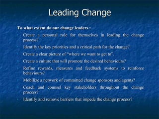 Leading Change To what extent do our change leaders : Create a personal role for themselves in leading the change process? Identify the key priorities and a critical path for the change? Create a clear picture of “where we want to get to”. Create a culture that will promote the desired behaviours? Refine rewards, measures and feedback systems to reinforce behaviours? Mobilize a network of committed change sponsors and agents? Coach and counsel key stakeholders throughout the change process? Identify and remove barriers that impede the change process? 