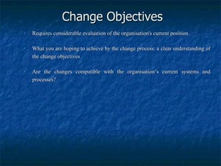 Change Objectives Requires considerable evaluation of the organisation's current position. What you are hoping to achieve by the change process: a clear understanding of the change objectives Are the changes compatible with the organisation’s current systems and processes? 