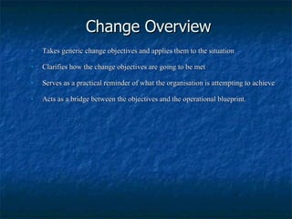 Change Overview Takes generic change objectives and applies them to the situation Clarifies how the change objectives are going to be met Serves as a practical reminder of what the organisation is attempting to achieve Acts as a bridge between the objectives and the operational blueprint. 