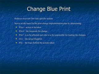 Change Blue Print Reduces overview into task specific actions Serves as the basis for the post-change implementation plan by determining: What  – action to be taken When  – the timescale for change Who  – is to be affected and who is to be responsible for leading the changes How  – the actual blueprint Why  – the logic behind the actions taken 