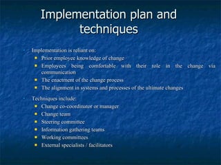 Implementation plan and techniques Implementation is reliant on: Prior employee knowledge of change Employees being comfortable with their role in the change via communication The enactment of the change process The alignment in systems and processes of the ultimate changes Techniques include: Change co-coordinator or manager Change team Steering committee Information gathering teams Working committees External specialists / facilitators 