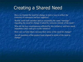 Creating a Shared Need Have we framed the need for change in such a way to reflect the concerns of customers and key suppliers? Would  each team member deliver essentially the same “message” regarding the need for change if asked by someone outside of the team? Who are the key constituencies affected by this initiative, and how much importance does each give to the initiative? How can we help others increase their sense of the need for change? Are all members of the project team aligned in terms of the need to change? 
