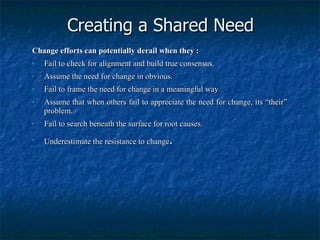 Creating a Shared Need Change efforts can potentially derail when they : Fail to check for alignment and build true consensus. Assume the need for change in obvious. Fail to frame the need for change in a meaningful way Assume that when others fail to appreciate the need for change, its “their” problem. Fail to search beneath the surface for root causes. Underestimate the resistance to change . 