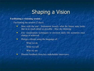 Shaping a Vision Facilitating a visioning session : Facilitating the session (2 days). Start with the end – brainstorm loosely what the future state looks like in as much detail as possible – blue sky thinking. Use visualisation techniques to envision daily life scenarios once change is achieved. Design a dream using the language of: What we do What we sell Who we are Discuss feedback from key stakeholder interviews. 