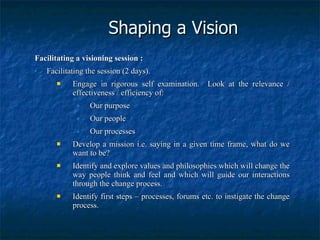 Shaping a Vision Facilitating a visioning session : Facilitating the session (2 days). Engage in rigorous self examination.  Look at the relevance / effectiveness / efficiency of: Our purpose Our people Our processes Develop a mission i.e. saying in a given time frame, what do we want to be? Identify and explore values and philosophies which will change the way people think and feel and which will guide our interactions through the change process. Identify first steps – processes, forums etc. to instigate the change process. 