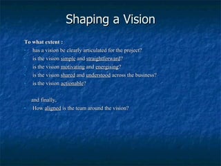 Shaping a Vision To what extent : has a vision be clearly articulated for the project? is the vision  simple  and  straightforward ? is the vision  motivating  and  energising ? is the vision  shared  and  understood  across the business? is the vision  actionable ? and finally, How  aligned  is the team around the vision? 