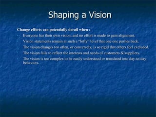Shaping a Vision Change efforts can potentially derail when : Everyone has their own vision, and no effort is made to gain alignment. Vision statements remain at such a “lofty” level that one one pushes back. The vision changes too often, or conversely, is so rigid that others feel excluded. The vision fails to reflect the interests and needs of customers &/suppliers. The vision is too complex to be easily understood or translated into day-to-day behaviors. 