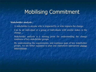 Mobilising Commitment Stakeholder analysis : A stakeholder is anyone who is impacted by or who impacts the change. Can be an individual or a group of individuals with similar stakes in the change. Stakeholder analysis is a starting point for understanding the change readiness of key stakeholder groups. By understanding the requirements, and readiness gaps of key stakeholder groups, we are better equipped to plan and implement appropriate  change interventions 