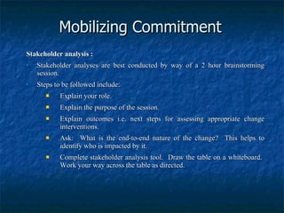 Mobilizing Commitment Stakeholder analysis : Stakeholder analyses are best conducted by way of a 2 hour brainstorming session. Steps to be followed include: Explain your role. Explain the purpose of the session. Explain outcomes i.e. next steps for assessing appropriate change interventions. Ask:  What is the end-to-end nature of the change?  This helps to identify who is impacted by it. Complete stakeholder analysis tool.  Draw the table on a whiteboard.  Work your way across the table as directed. 