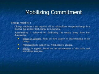 Mobilizing Commitment Change readiness : Change readiness is the capacity of key stakeholders to support change in a manner that ensures that change is sustainable. Sustainability is achieved by facilitating the uptake along three key dimensions: Stages of concern , based on their degree of understanding of the change. Preparedness  to support i.e. willingness to change. Ability  to support, based on the development of the skills and knowledge required. 