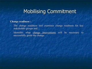 Mobilising Commitment Change readiness : The change readiness tool examines change readiness for key stakeholder groups and… Identifies what  change interventions  will be necessary to successfully guide the change. 