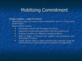Mobilizing Commitment Change readiness – stages of concern : Determining stage of concern is best conducted by way of a 2 hour small group session. Steps to follow include: Familiarise yourself with the Stages of Concern. Spend time in open discussion about what their concerns are. Sythesise concerns on a flipchart, looking for themes. Refer to Stages of Concern and, together with participants, plot their stage of concern. Jointly discuss tactics to help overcome their concerns, using the interventions previously discussed as guidelines for suggestions. 