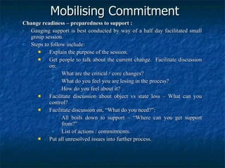 Mobilising Commitment Change readiness – preparedness to support : Gauging support is best conducted by way of a half day facilitated small group session. Steps to follow include: Explain the purpose of the session. Get people to talk about the current change.  Facilitate discussion on: What are the critical / core changes? What do you feel you are losing in the process? How do you feel about it? Facilitate discussion about object vs state loss – What can you control? Facilitate discussion on, “What do you need?”: All boils down to support – “Where can you get support from?” List of actions / commitments. Put all unresolved issues into further process. 