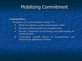 Mobilizing Commitment Communication : The purpose of a communication strategy is to: Define the objectives of the communication effort. Develop guiding principles for communication. Provide a framework for developing and implementing the communications. Troubleshoot possible barriers to communication and determine the appropriate solutions. 