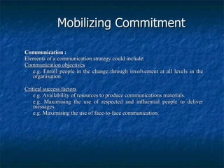 Mobilizing Commitment Communication : Elements of a communication strategy could include: Communication objectives e.g. Enroll people in the change through involvement at all levels in the organisation. Critical success factors e.g. Availability of resources to produce communications materials. e.g. Maximising the use of respected and influential people to deliver messages. e.g. Maximising the use of face-to-face communication. 