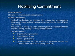Mobilizing Commitment Communication : Elements of a communication strategy (cont.): Feedback mechanisms Feedback mechanisms are important for ensuring that communication objectives are being met and messages are conveyed in the most effective way possible. They provide a facility for target audience groups to communicate their concerns, thereby ensuring a two-way communication. Examples include: Departmental representative Open dialogue forums Survey / questionnaire Communications log (This would be a mechanism to track any communications issues that are being identified.) 