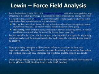 Lewin – Force Field Analysis  Force field analysis (Lewin, 1951) is a  diagnostic  technique  which has been applied to ways of looking at the variables involved in determining whether organisational change will occur.  It is based on the concept of  ‘forces’ , a term which refers to the perceptions of people in the organisation about a particular factor and its influence. Driving forces   are those forces affecting a situation and which are attempting to push it in particular direction. These forces tend to initiate change or keep it going. Restraining forces   are forces acting to restrain or decrease the driving forces. A state of equilibrium is reached when the sum of the driving forces equals the For the model to be of use, the forces need to be identified perceptively, rigorously and objectively, and the means identified of addressing the resisting forces need to be creative. Many practising managers will be able to reflect on occasions in their own experience when they have aimed to increase the driving forces, rather than reduce the resisting ones, and have increased the resistance and the tension as a result. Other change management authors have developed models and tools which analyse forces. (Kanter, 1983; Beckhard and Harris, 1987; Nadler) 