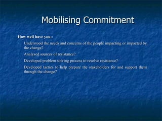 Mobilising Commitment How well have you : Understood the needs and concerns of the people impacting or impacted by the change? Analysed sources of resistance? Developed problem solving process to resolve resistance? Developed tactics to help prepare the stakeholders for and support them through the change? 